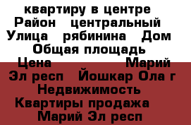 квартиру в центре › Район ­ центральный › Улица ­ рябинина › Дом ­ 6 › Общая площадь ­ 58 › Цена ­ 2 300 000 - Марий Эл респ., Йошкар-Ола г. Недвижимость » Квартиры продажа   . Марий Эл респ.